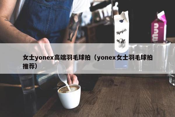 女士yonex高端羽毛球拍（yonex女士羽毛球拍推荐）