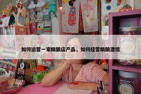 如何运营一家精酿店产品，如何经营精酿酒馆