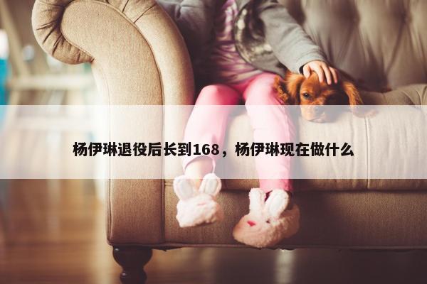 杨伊琳退役后长到168，杨伊琳现在做什么