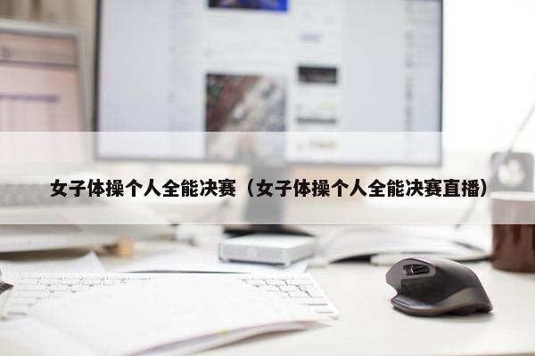 女子体操个人全能决赛（女子体操个人全能决赛直播）