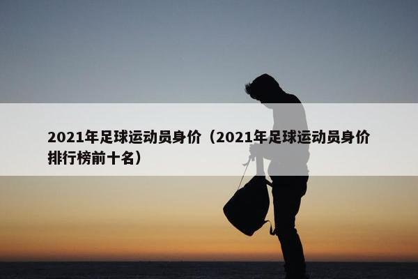 2021年足球运动员身价（2021年足球运动员身价排行榜前十名）