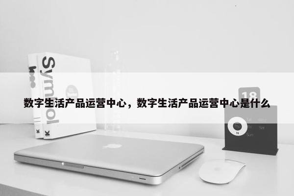 数字生活产品运营中心，数字生活产品运营中心是什么