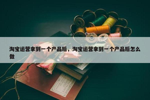 淘宝运营拿到一个产品后，淘宝运营拿到一个产品后怎么做