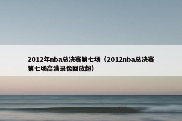 2012年nba总决赛第七场（2012nba总决赛第七场高清录像回放超）