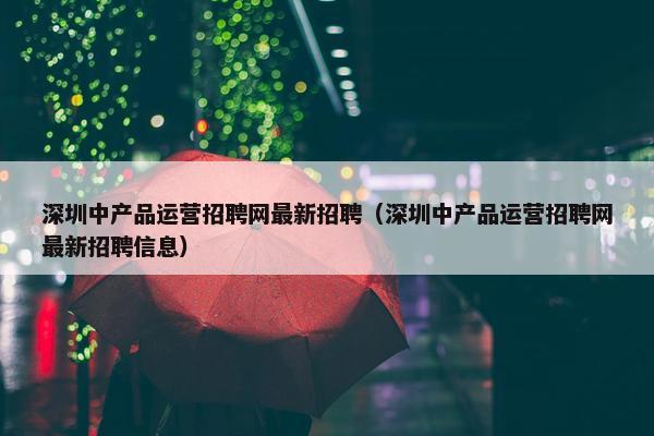 深圳中产品运营招聘网最新招聘（深圳中产品运营招聘网最新招聘信息）