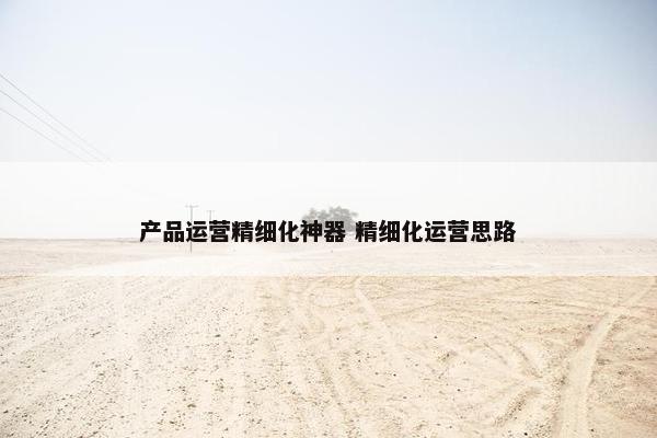 产品运营精细化神器 精细化运营思路