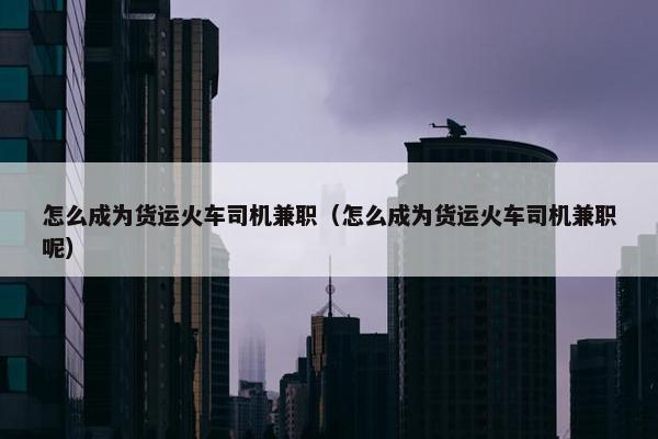 怎么成为货运火车司机兼职（怎么成为货运火车司机兼职呢）