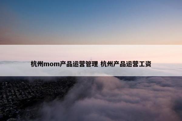 杭州mom产品运营管理 杭州产品运营工资