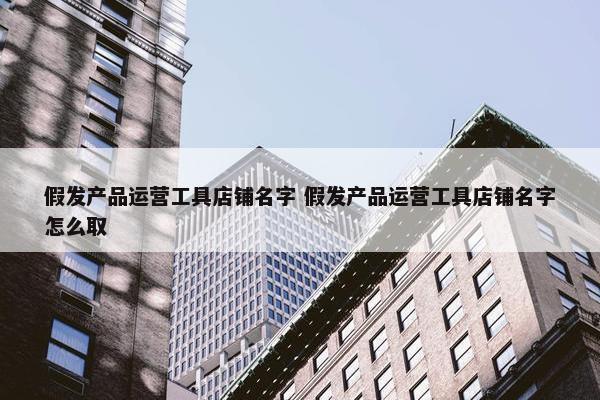 假发产品运营工具店铺名字 假发产品运营工具店铺名字怎么取