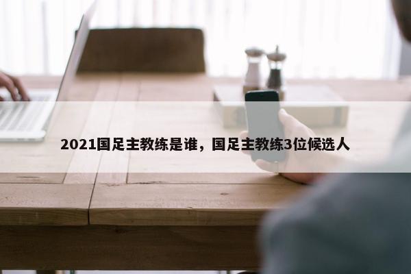 2021国足主教练是谁，国足主教练3位候选人