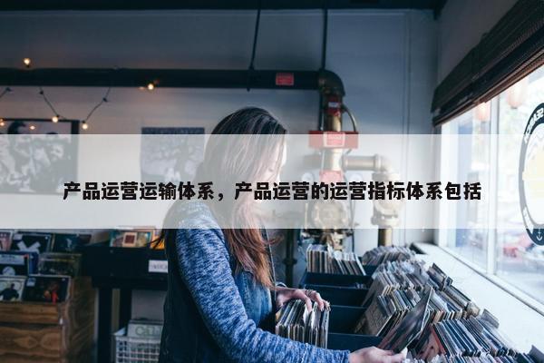 产品运营运输体系，产品运营的运营指标体系包括