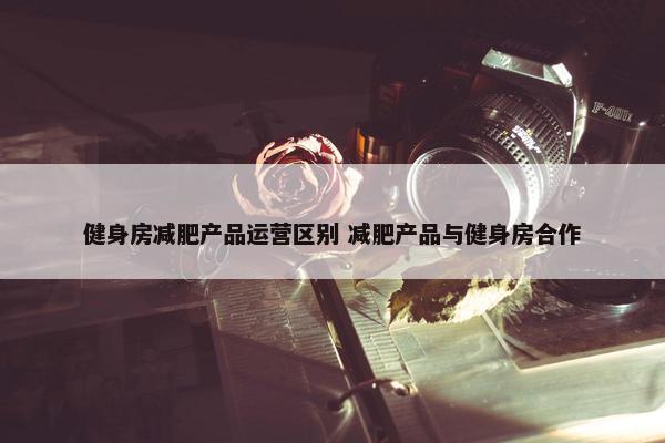 健身房减肥产品运营区别 减肥产品与健身房合作