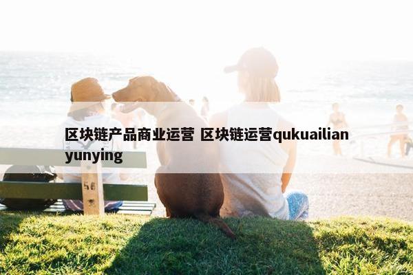 区块链产品商业运营 区块链运营qukuailianyunying