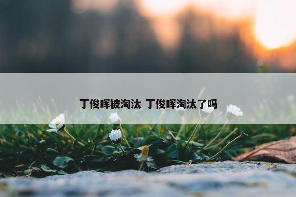 丁俊晖被淘汰 丁俊晖淘汰了吗