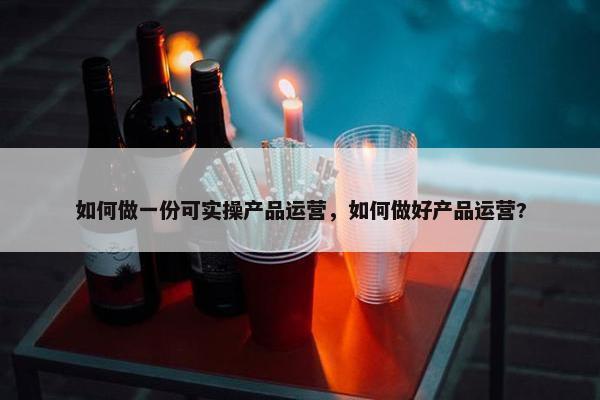 如何做一份可实操产品运营，如何做好产品运营?