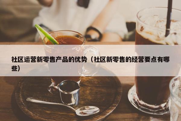 社区运营新零售产品的优势（社区新零售的经营要点有哪些）