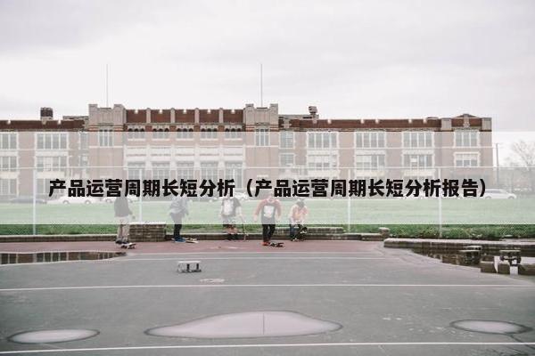 产品运营周期长短分析（产品运营周期长短分析报告）