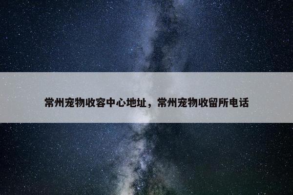 常州宠物收容中心地址，常州宠物收留所电话