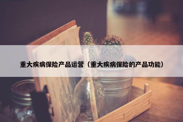 重大疾病保险产品运营（重大疾病保险的产品功能）