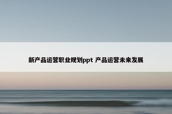 新产品运营职业规划ppt 产品运营未来发展