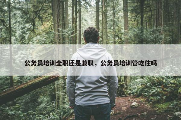 公务员培训全职还是兼职，公务员培训管吃住吗