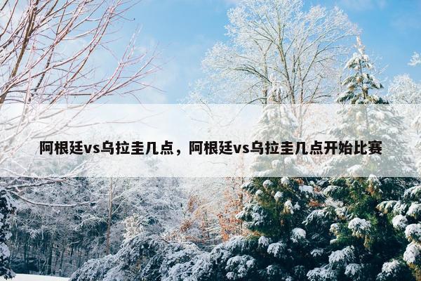 阿根廷vs乌拉圭几点，阿根廷vs乌拉圭几点开始比赛