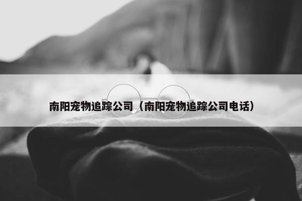 南阳宠物追踪公司（南阳宠物追踪公司电话）