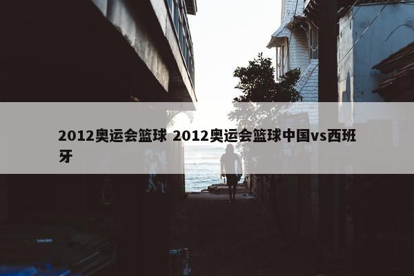 2012奥运会篮球 2012奥运会篮球中国vs西班牙