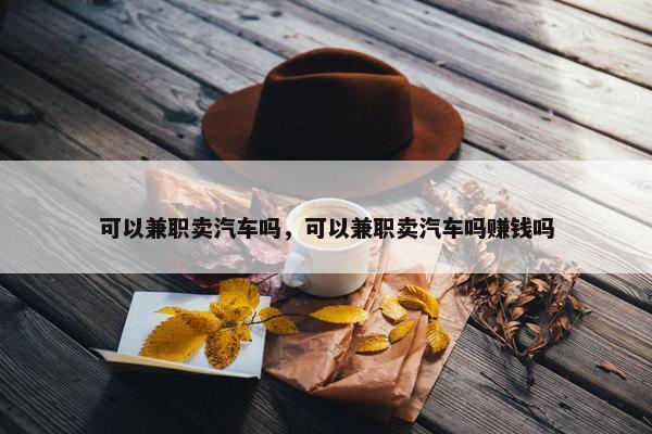 可以兼职卖汽车吗，可以兼职卖汽车吗赚钱吗