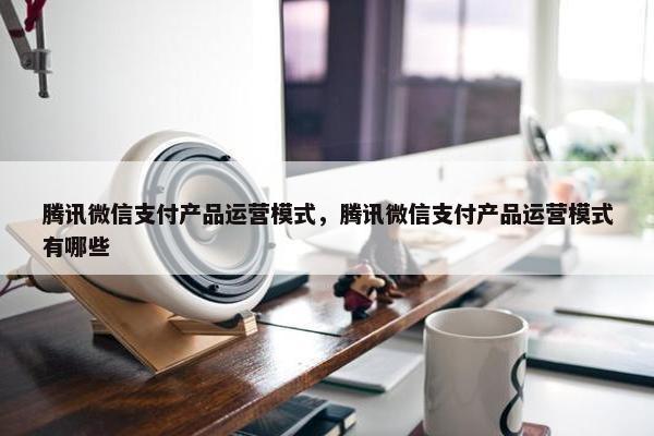 腾讯微信支付产品运营模式，腾讯微信支付产品运营模式有哪些