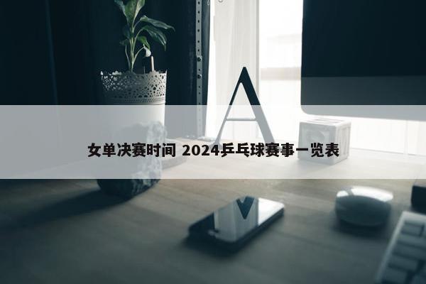 女单决赛时间 2024乒乓球赛事一览表