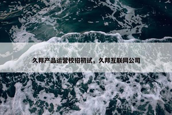 久邦产品运营校招初试，久邦互联网公司