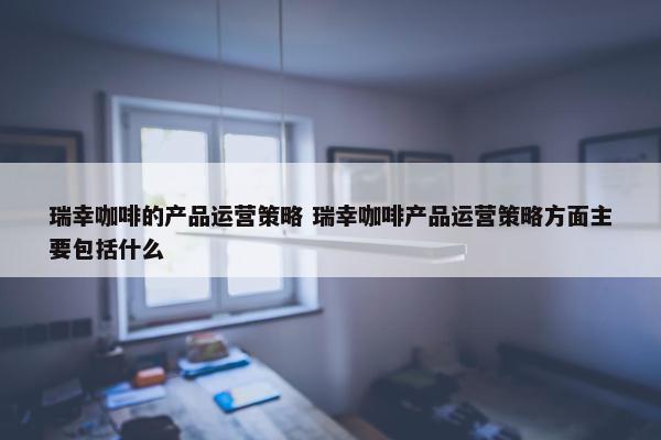 瑞幸咖啡的产品运营策略 瑞幸咖啡产品运营策略方面主要包括什么