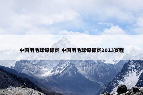 中国羽毛球锦标赛 中国羽毛球锦标赛2023赛程