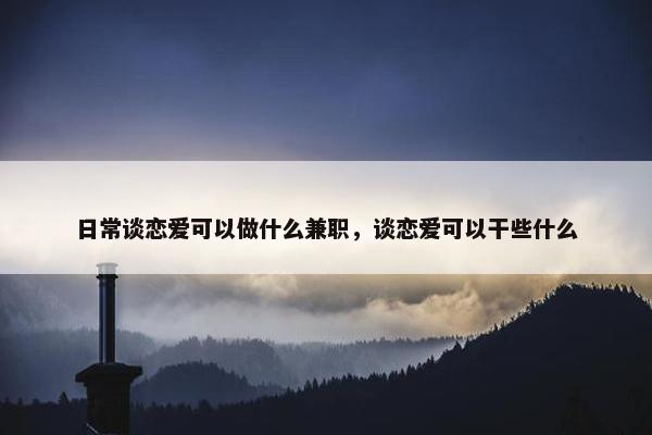 日常谈恋爱可以做什么兼职，谈恋爱可以干些什么