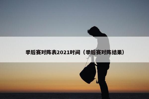 季后赛对阵表2021时间（季后赛对阵结果）