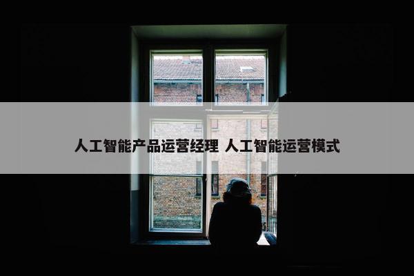 人工智能产品运营经理 人工智能运营模式