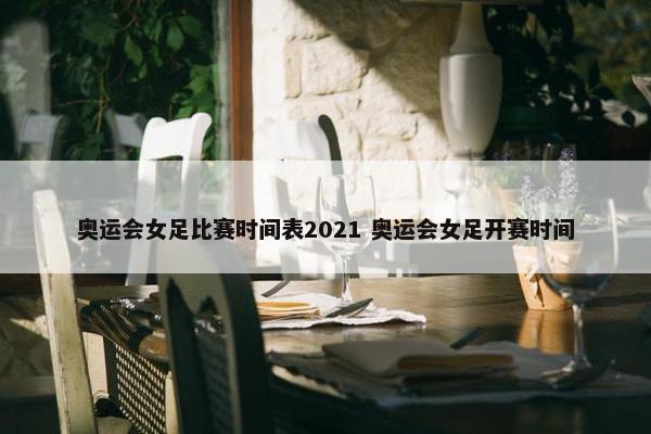 奥运会女足比赛时间表2021 奥运会女足开赛时间